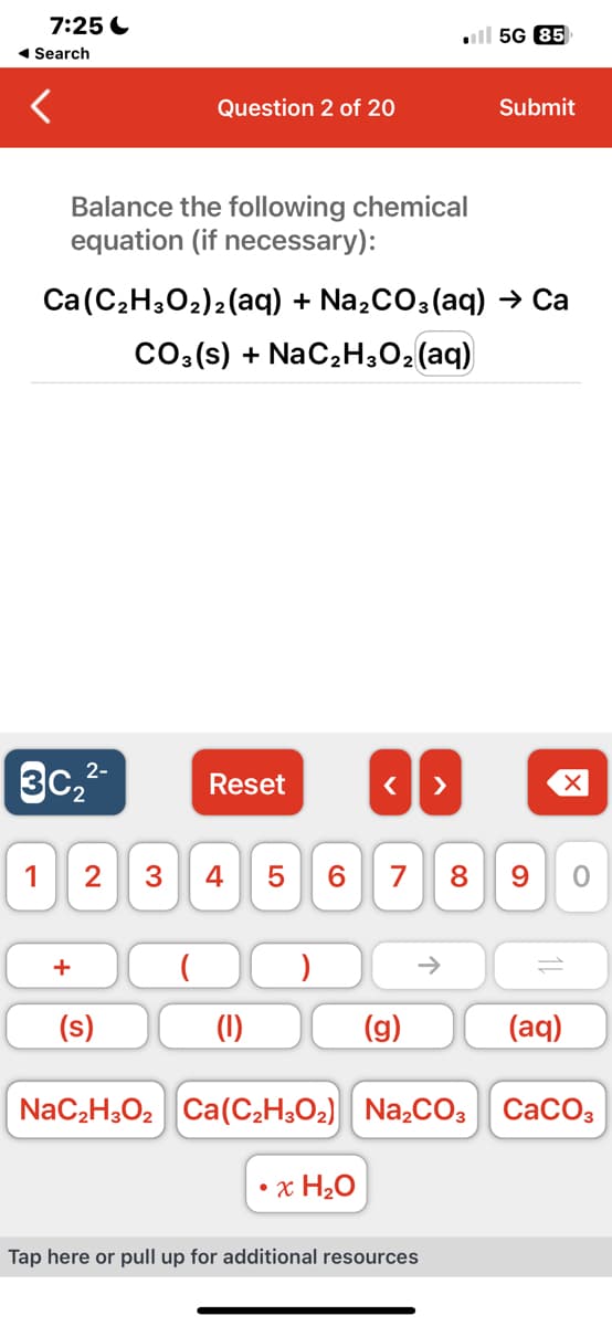 7:25
◄ Search
1
Balance the following chemical
equation (if necessary):
2-
3c₂²-
Question 2 of 20
+
Ca (C₂H3O₂)2 (aq) + Na₂CO3(aq) → Ca
CO3(s) + NaC₂H₂O₂ (aq)
(s)
Reset
2 3 4 5 6 7 8
(1)
< >
x H₂O
(g)
个
5G 85
Submit
Tap here or pull up for additional resources
9
(aq)
NaC₂H3O₂ Ca(C₂H3O₂) Na₂CO3 CaCO3
O