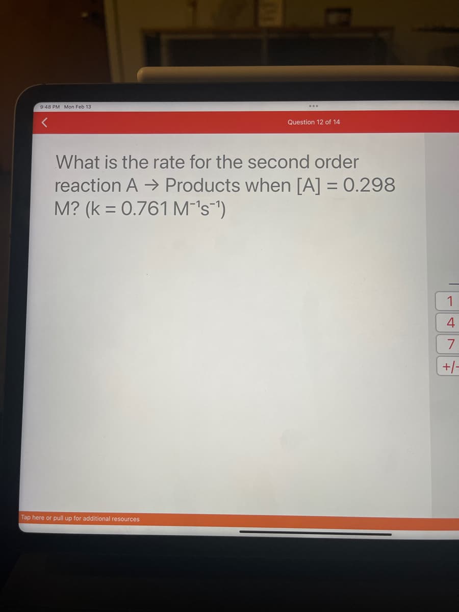 9:48 PM Mon Feb 13
Question 12 of 14
What is the rate for the second order
reaction A → Products when [A] = 0.298
M? (k = 0.761 M¯'s¯¹)
Tap here or pull up for additional resources
1
4
7
+/-