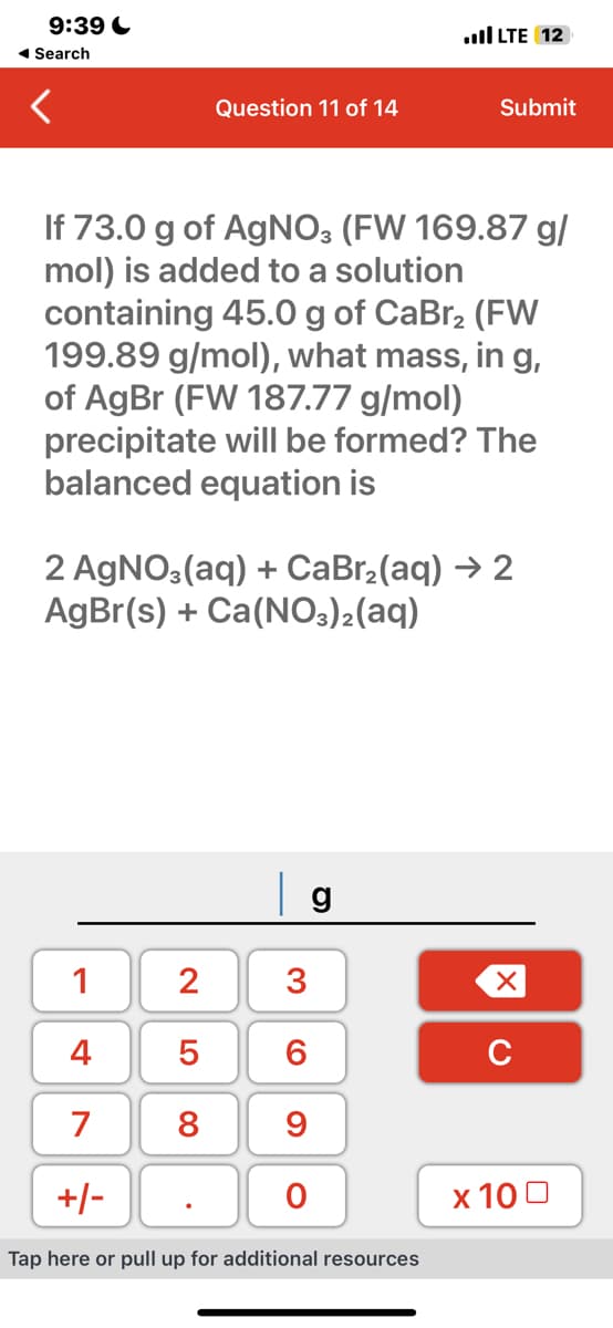 9:39
◄ Search
Question 11 of 14
If 73.0 g of AgNO3 (FW 169.87 g/
mol) is added to a solution
containing 45.0 g of CaBr2 (FW
199.89 g/mol), what mass, in g,
of AgBr (FW 187.77 g/mol)
precipitate will be formed? The
balanced equation is
1
2 3
4
6
7 8 9
LO 00
2 AgNO3(aq) + CaBr₂(aq) → 2
AgBr(s) + Ca(NO3)2(aq)
5
O
LTE 12
g
+/-
Tap here or pull up for additional resources
Submit
XU
x 100
