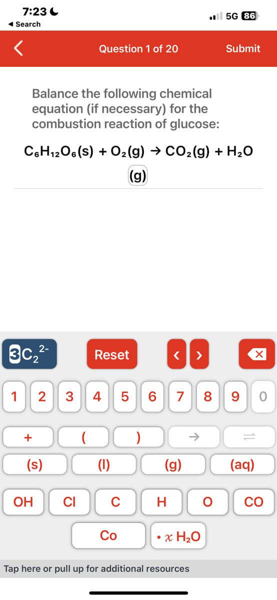 7:23
◄ Search
1
2-
3c₂²-
Balance the following chemical
equation (if necessary) for the
combustion reaction of glucose:
+
C6H12O6 (S) + O₂(g) → CO₂(g) + H₂O
(g)
OH
Question 1 of 20
(s)
2 3 4
CI
Reset
(1)
C
Co
< >
5 6 7 8 9
(g)
H
个
x H₂O
5G 86
Tap here or pull up for additional resources
Submit
O
(aq)
O
8