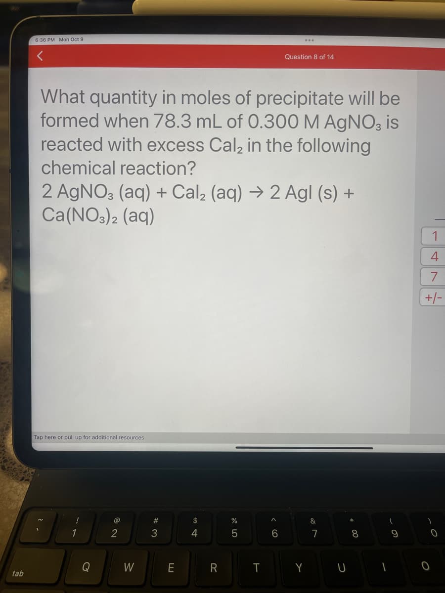 tab
6:36 PM Mon Oct 9
What quantity in moles of precipitate will be
formed when 78.3 mL of 0.300 M AgNO3 is
reacted with excess Cal₂ in the following
chemical reaction?
Tap here or pull up for additional resources
2 AgNO3 (aq) + Cal₂ (aq) → 2 Agl (s) +
Ca(NO3)2 (aq)
!
1
Q
@
2
W
#
3
E
$
4
R
%
5
T
...
^
Question 8 of 14
6
Y
&
7
U
8
(
1
9
1
4
7
+/-
0
0
