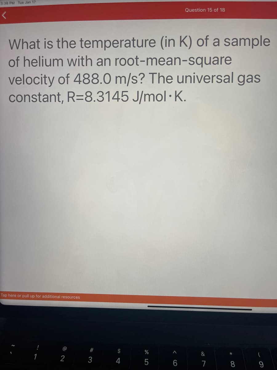 3:38 PM Tue Jan 17
What is the temperature (in K) of a sample
of helium with an root-mean-square
velocity of 488.0 m/s? The universal gas
constant, R=8.3145 J/mol K.
Tap here or pull up for additional resources
!
1
@
2
#3
S4
$
%
5
A
Question 15 of 18
6
&
7
8
(
9