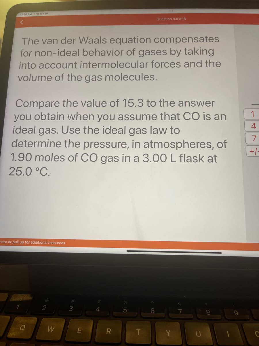 12:30 PM Thu Jan 19
<
The van der Waals equation compensates
for non-ideal behavior of gases by taking
into account intermolecular forces and the
volume of the gas molecules.
Compare the value of 15.3 to the answer
you obtain when you assume that CO is an
ideal gas. Use the ideal gas law to
determine the pressure, in atmospheres, of
1.90 moles of CO gas in a 3.00 L flask at
25.0 °C.
here or pull up for additional resources
Q
2
W
3
E
4
R
Question 8.d of 8
%
5
6
&
7
U
8
9
1
4
7
+/-