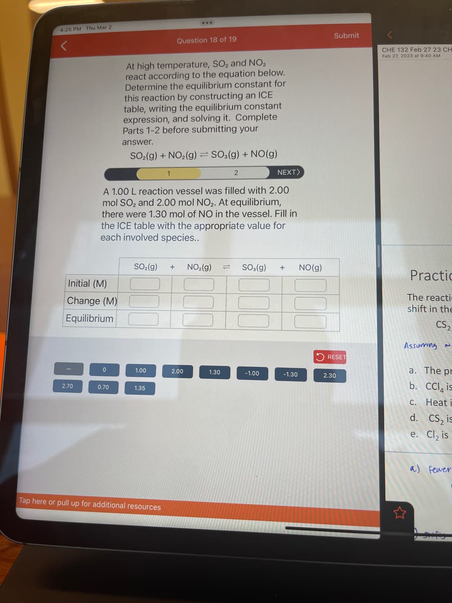 4:25 PM Thu Mar 2
Initial (M)
Change (M)
Equilibrium
2.70
0
0.70
At high temperature, SO₂ and NO₂
react according to the equation below.
Determine the equilibrium constant for
this reaction by constructing an ICE
table, writing the equilibrium constant
expression, and solving it. Complete
Parts 1-2 before submitting your
answer.
SO₂(g) + NO₂(g): SO3(g) + NO(g)
A 1.00 L reaction vessel was filled with 2.00
mol SO₂ and 2.00 mol NO₂. At equilibrium,
there were 1.30 mol of NO in the vessel. Fill in
the ICE table with the appropriate value for
each involved species..
SO₂(g)
1.00
Question 18 of 19
1.35
Tap here or pull up for additional resources
+ NO₂(g) =
2.00
2
1.30
NEXT>
SO3(g) + NO(g)
-1.00
-1.30
Submit
RESET
2.30
CHE 132 Feb 27 23 CH
Feb 27, 2023 at 9:40 AM
Practic
The reacti
shift in the
CS₂
Assuming at
a. The pr
b. CC is
c. Heat i
d. CS, is
e. Cl₂ is
a) fewer