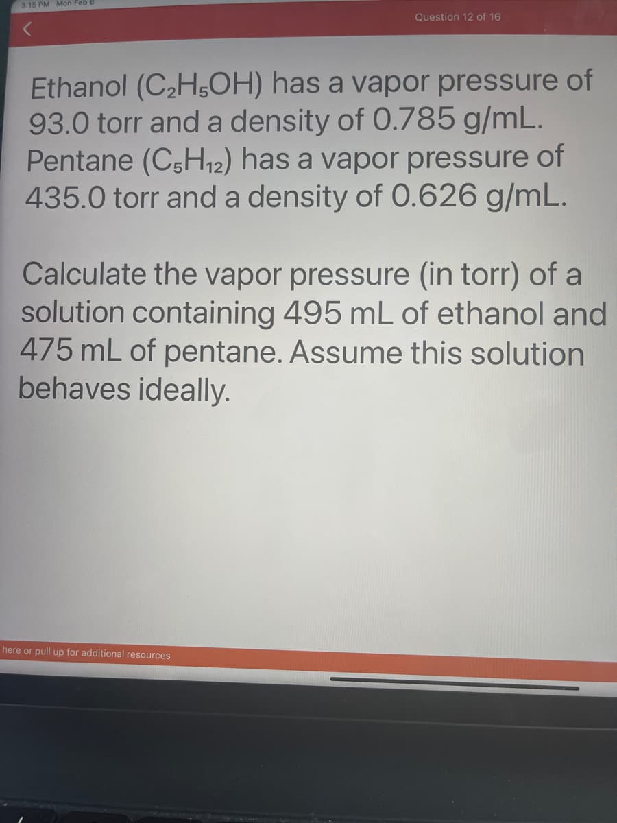 3:15 PM Mon Feb 6
Question 12 of 16
Ethanol (C₂H5OH) has a vapor pressure of
93.0 torr and a density of 0.785 g/mL.
Pentane (C5H₁2) has a vapor pressure of
435.0 torr and a density of 0.626 g/mL.
Calculate the vapor pressure (in torr) of a
solution containing 495 mL of ethanol and
475 mL of pentane. Assume this solution
behaves ideally.
here or pull up for additional resources