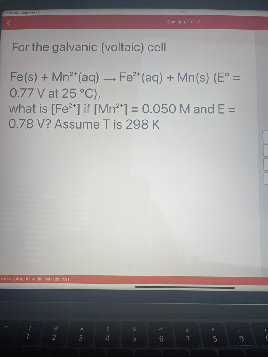 7:30 PM Mon May 15
For the galvanic (voltaic) cell
Fe(s) + Mn²+ (aq) → Fe²+ (aq) + Mn(s) (E° =
0.77 V at 25 °C),
what is [Fe²+] if [Mn²+] = 0.050 M and E =
0.78 V? Assume T is 298 K
ere or pull up for additional resources
@
2
#3
S4
$
4
%
5
^
Question 11 of 17
6
&
7
8
(
9
)
C