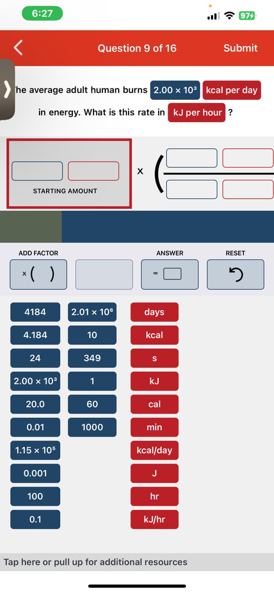 6:27
STARTING AMOUNT
ADD FACTOR
he average adult human burns 2.00 × 10³ kcal per day
in energy. What is this rate in kJ per hour ?
* ( )
Question 9 of 16
4184
0.1
X
2.01 x 10€
days
4.184
10
kcal
24
349
S
2.00 × 10³
1
kJ
20.0
60
cal
PI
0.01
1000
min
1.15 x 105
kcal/day
0.001
J
100
hr
ANSWER
kJ/hr
974
Tap here or pull up for additional resources
Submit
RESET
3