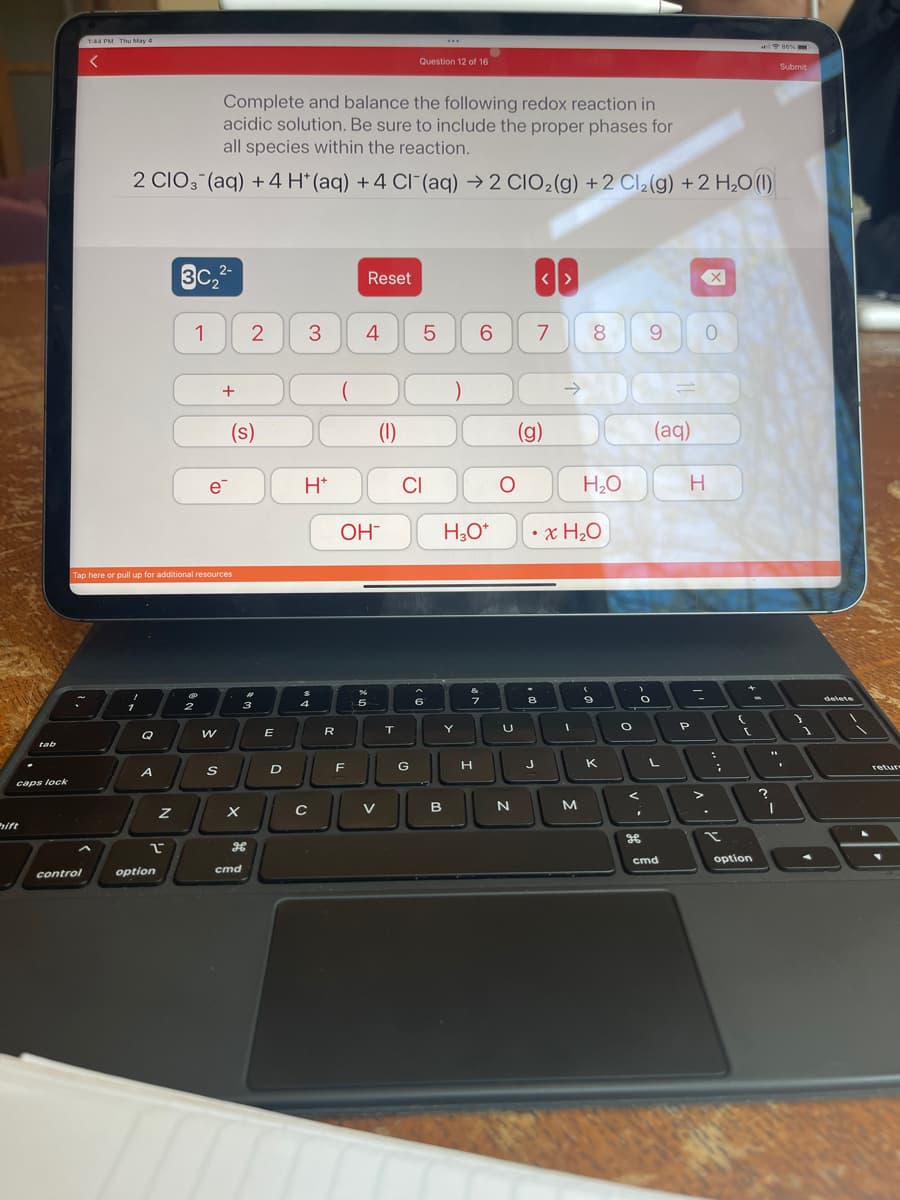 tab
caps lock
hift
1:44 PM Thu May 4
control
Complete and balance the following redox reaction in
acidic solution. Be sure to include the proper phases for
all species within the reaction.
2 CIO3(aq) + 4 H* (aq) + 4 Cl(aq) → 2 CIO₂(g) +2 Cl₂(g) + 2 H₂O (1)
1
Q
A
Tap here or pull up for additional resources
Z
2
option
2-
3C₂²
1
2
(D₁
+
e
W
S
(s)
X
2
3
H
cmd
E
3
H*
المال
$
4
C
R
F
Reset
4
OH-
5
(1)
V
T
Question 12 of 16
5
CI
G
***
6
)
H3O*
Y
20
B
&
6
7
H
O
U
N
7
<>
(g)
8
J
• x H₂O
1
8
M
H₂O
(
9
K
O
O
<
I
9
भ
(aq)
cmd
H
P
0
-
>
:
;
t
{
[
option
?
"1
I
86 %
Submit
}
1
delete
retur