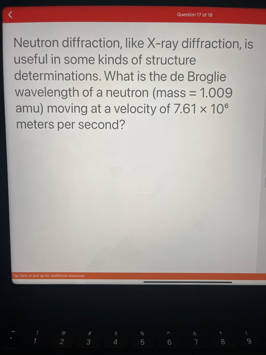 Neutron diffraction, like X-ray diffraction, is
useful in some kinds of structure
determinations. What is the de Broglie
wavelength of a neutron (mass = 1.009
amu) moving at a velocity of 7.61 x 10°
meters per second?
Tap here or pull up for additional resources
@
2
#
3
$
4
%
5
A
Question 17 of 18
6
&
7
8