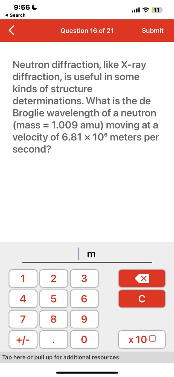 9:56
◄ Search
1
Neutron diffraction, like X-ray
diffraction, is useful in some
kinds of structure
4
Question 16 of 21
determinations. What is the de
Broglie wavelength of a neutron
(mass = 1.009 amu) moving at a
velocity of 6.81 x 10 meters per
second?
2500
7 8
m
3
6
9
11 - ا...
+/-
Tap here or pull up for additional resources
O
Submit
XU
x 100