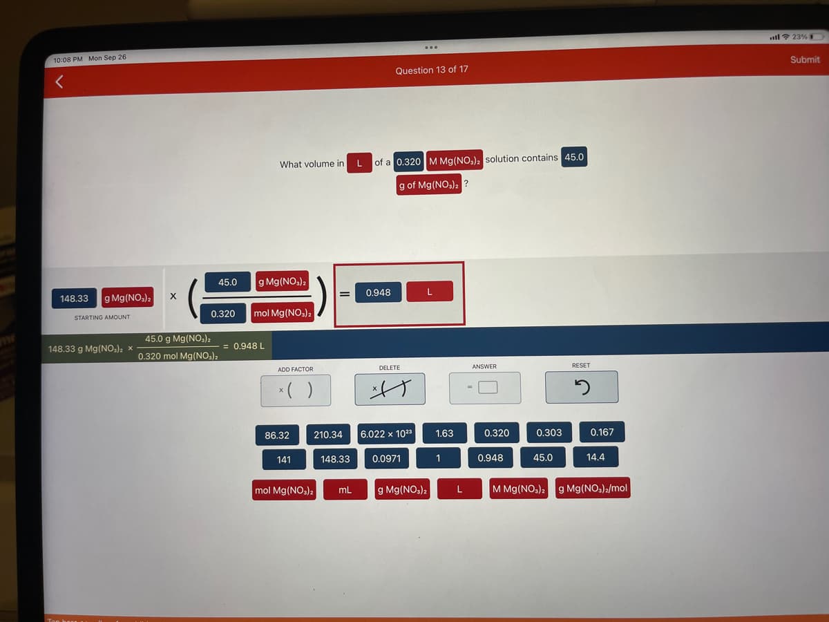 10:08 PM Mon Sep 26
<
148.33
g Mg(NO3)2
STARTING AMOUNT
148.33 g Mg(NO3)2 X
X
45.0
0.320
45.0 g Mg(NO3)2
0.320 mol Mg(NO3)2
What volume in
g Mg(NO3)2
mol Mg(NO3)2
= 0.948 L
ADD FACTOR
x( )
86.32
141
mol Mg(NO3)2
0.948
mL
Question 13 of 17
L
of a 0.320 M Mg(NO3)2 solution contains 45.0
g of Mg(NO3)2?
DELETE
f
210.34 6.022 x 1023
...
148.33 0.0971
L
g Mg(NO3)2
1.63
1
L
ANSWER
0.320
0.948
0.303
45.0
RESET
3
0.167
14.4
M Mg(NO3)2 g Mg(NO3)2/mol
all 23%
Submit