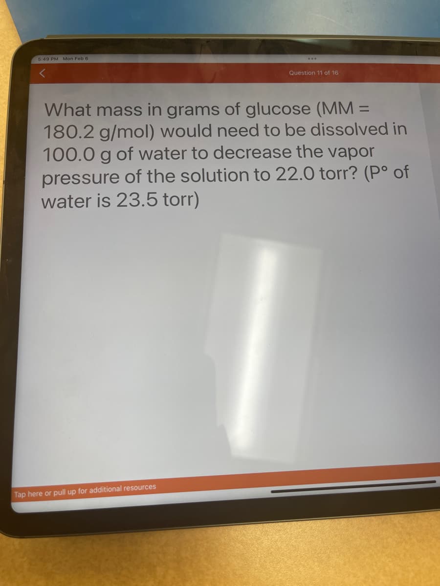 5:49 PM Mon Feb 6
Question 11 of 16
What mass in grams of glucose (MM =
180.2 g/mol) would need to be dissolved in
100.0 g of water to decrease the vapor
pressure of the solution to 22.0 torr? (Pº of
water is 23.5 torr)
Tap here or pull up for additional resources