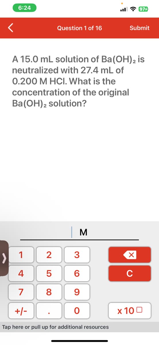 6:24
>
2500
Question 1 of 16
A 15.0 mL solution of Ba(OH)2 is
neutralized with 27.4 mL of
0.200 M HCI. What is the
concentration of the original
Ba(OH)2 solution?
8
M
1
4
7
+/-
Tap here or pull up for additional resources
3
69
O
974
Submit
XU
x 100