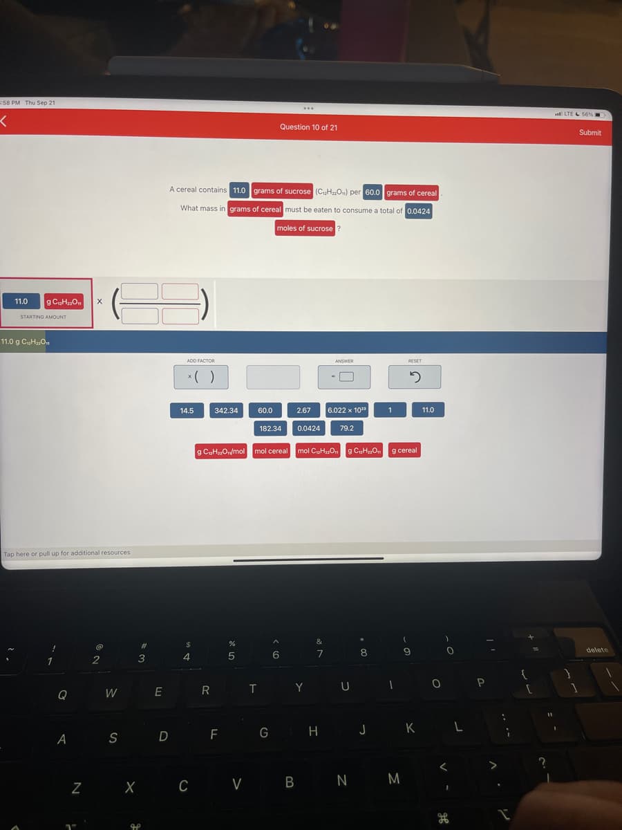 :58 PM Thu Sep 21
<
11.0
g C12H₂2O11
STARTING AMOUNT
11.0 g C₁₂H₂2O11
Tap here or pull up for additional resources
Q
X
@@
1
2
W
A S
Z X
3
#
J
E
D
ADD FACTOR
A cereal contains 11.0 grams of sucrose (C₁₂H₂2On) per 60.0 grams of cereal
What mass in grams of cereal must be eaten to consume a total of 0.0424
moles of sucrose?
x( )
14.5
$
4
342.34
R
F
60.0
%
5
182.34
Question 10 of 21
...
6
G
2.67
g C₁₂H₂2O₁/mol mol cereal mol C₂H₂O
0.0424
TY
CV B
&
7
ANSWER
H
-
6.022 x 1023
79.2
g C₁₂H₂₂O₁1
U
*
8
1
g cereal
1
RESET
2
(
9
N M
11.0
0
J K L
<
1
H
P
>
:
;
1
{
?
11
1
LTE 56%
1
Submit
delete