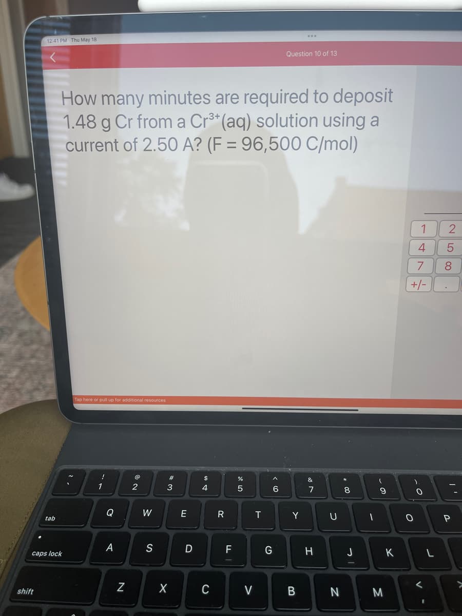 12:41 PM Thu May 18
shift
tab
caps lock
How many minutes are required to deposit
1.48 g Cr from a Cr³+ (aq) solution using a
current of 2.50 A? (F= 96,500 C/mol)
Tap here or pull up for additional resources
1
Q
A
N
NO
2
W
S
#
3
X
E
D
4
C
R
TI
F
%
L
5
V
T
6
Question 10 of 13
G
Y
B
&
veo
7
H
U
N
潮
8
J
I
-
9
M
K
4
7
+/-
)
1
0
O
<
-
L
2
5
8
P
>