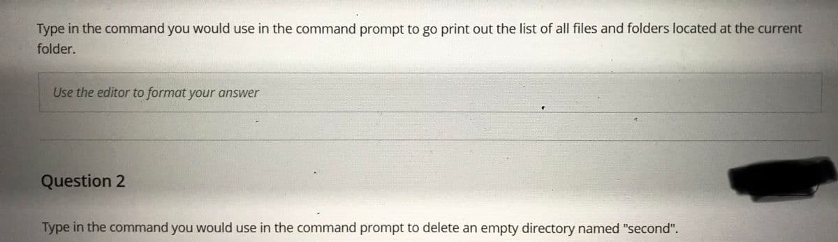 Type in the command you would use in the command prompt to go print out the list of all files and folders located at the current
folder.
Use the editor to format your answer
Question 2
Type in the command you would use in the command prompt to delete an empty directory named "second".
