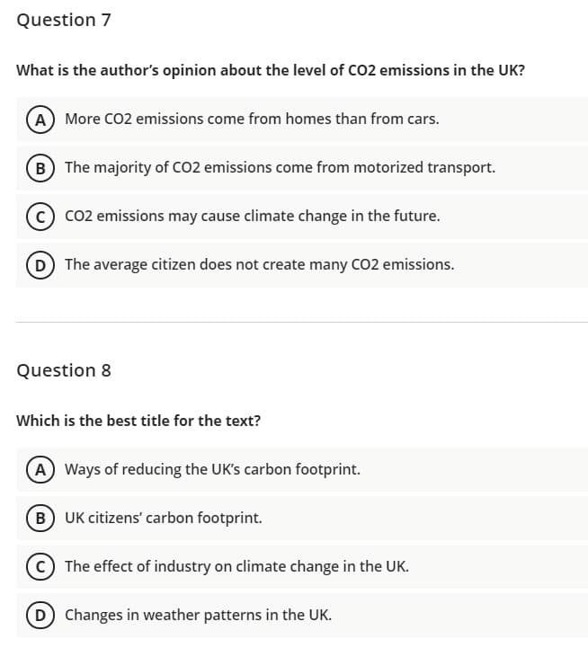 Question 7
What is the author's opinion about the level of CO2 emissions in the UK?
A More CO2 emissions come from homes than from cars.
B The majority of CO2 emissions come from motorized transport.
C) co2 emissions may cause climate change in the future.
D The average citizen does not create many CO2 emissions.
Question 8
Which is the best title for the text?
A Ways of reducing the UK's carbon footprint.
B UK citizens' carbon footprint.
C The effect of industry on climate change in the UK.
D Changes in weather patterns in the UK.
