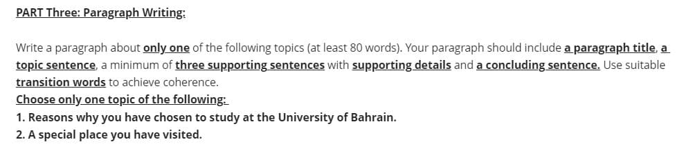 PART Three: Paragraph Writing:
Write a paragraph about only one of the following topics (at least 80 words). Your paragraph should include a paragraph title, a
topic sentence, a minimum of three supporting sentences with supporting details and a concluding sentence. Use suitable
transition words to achieve coherence.
Choose only one topic of the following:
1. Reasons why you have chosen to study at the University of Bahrain.
2. A special place you have visited.
