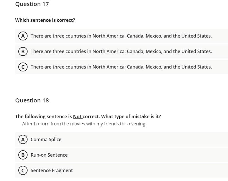 Question 17
Which sentence is correct?
A There are three countries in North America, Canada, Mexico, and the United States.
B There are three countries in North America: Canada, Mexico, and the United States.
There are three countries in North America; Canada, Mexico, and the United States.
Question 18
The following sentence is Not correct. What type of mistake is it?
After I return from the movies with my friends this evening.
A Comma Splice
B Run-on Sentence
Sentence Fragment
