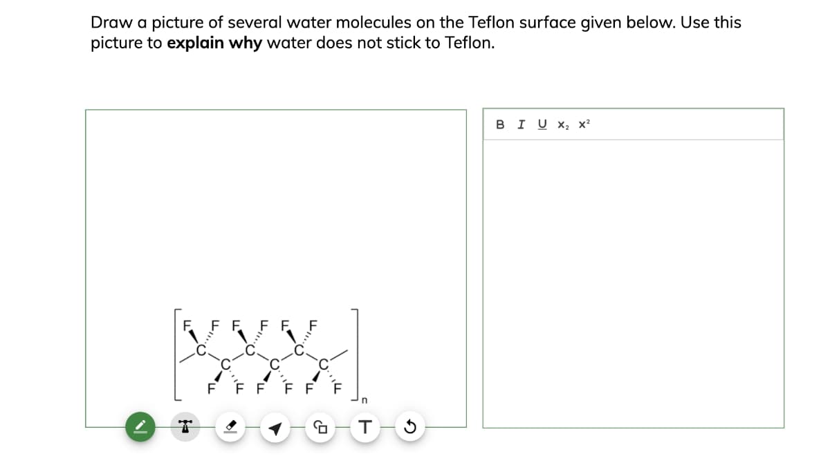 Draw a picture of several water molecules on the Teflon surface given below. Use this
picture to explain why water does not stick to Teflon.
T
n
G-T
5
BIU×2 x2