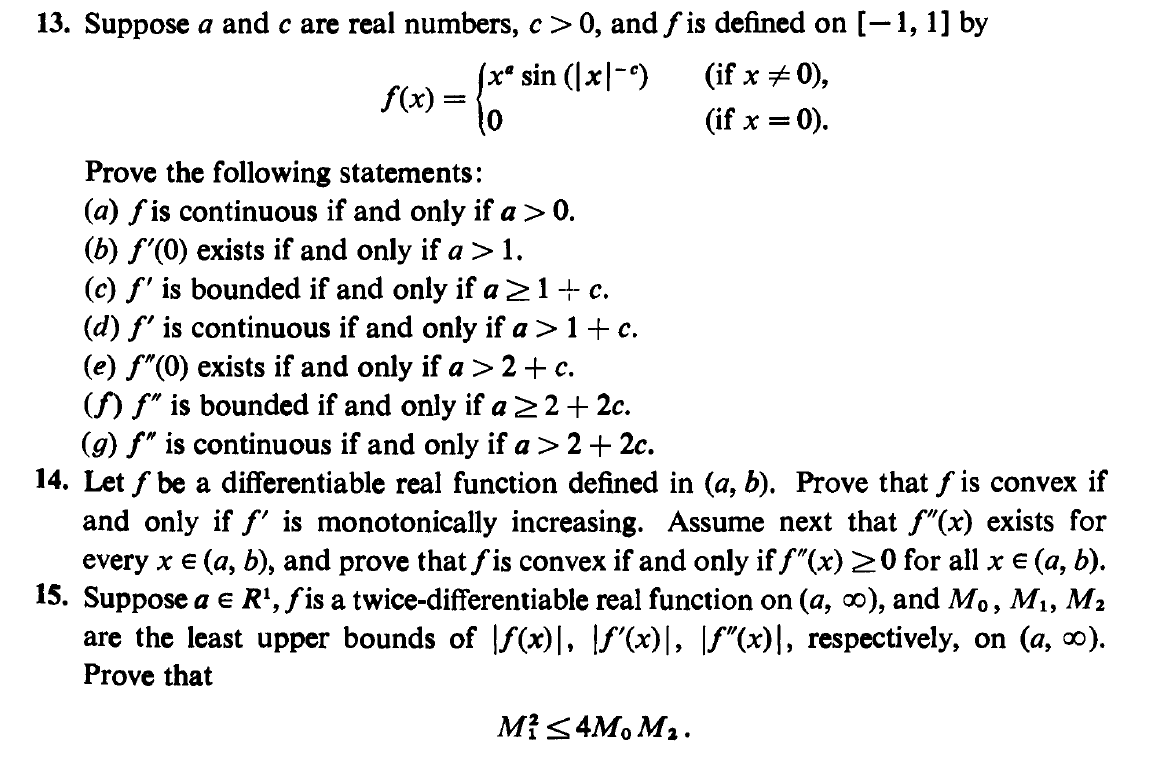 13. Suppose a and c are real numbers, c > 0, and f is defined on [-1, 1] by
(x* sin (|x|-)
f(x) =
to
(if x + 0),
'x = 0).
Prove the following statements:
(a) fis continuous if and only if a> 0.
(b) f'(0) exists if and only if a>1.
(c) f' is bounded if and only if a21+ c.
(d) f' is continuous if and only if a >1+ c.
(e) f"(0) exists if and only if a > 2 +c.
() f" is bounded if and only if a22+ 2c.
(g) f" is continuous if and only if a > 2+ 2c.
14. Let f be a differentiable real function defined in (a, b). Prove that f is convex if
and only if f' is monotonically increasing. Assume next that f"(x) exists for
every x € (a, b), and prove that f is convex if and only if f"(x) 20 for all x e (a, b).
15. Suppose a e R', fis a twice-differentiable real function on (a, 0), and Mo, M1, M2
are the least upper bounds of f(x)|, \f"(x)|, \Ff"(x)|, respectively, on (a, o).
Prove that
Mi<4M, M2.
