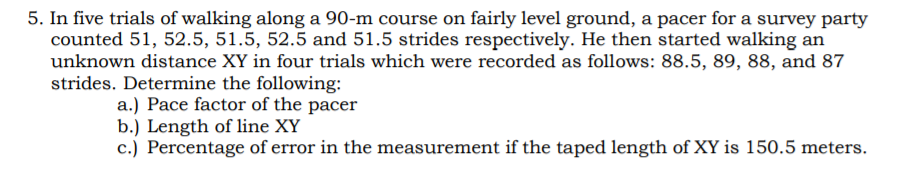 5. In five trials of walking along a 90-m course on fairly level ground, a pacer for a survey party
counted 51, 52.5, 51.5, 52.5 and 51.5 strides respectively. He then started walking an
unknown distance XY in four trials which were recorded as follows: 88.5, 89, 88, and 87
strides. Determine the following:
a.) Pace factor of the pacer
b.) Length of line XY
c.) Percentage of error in the measurement if the taped length of XY is 150.5 meters.
