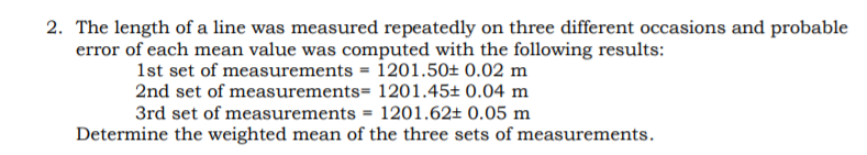 2. The length of a line was measured repeatedly on three different occasions and probable
error of each mean value was computed with the following results:
1st set of measurements = 1201.50± 0.02 m
2nd set of measurements= 1201.45± 0.04 m
3rd set of measurements = 1201.62± 0.05 m
%3D
Determine the weighted mean of the three sets of measurements.
