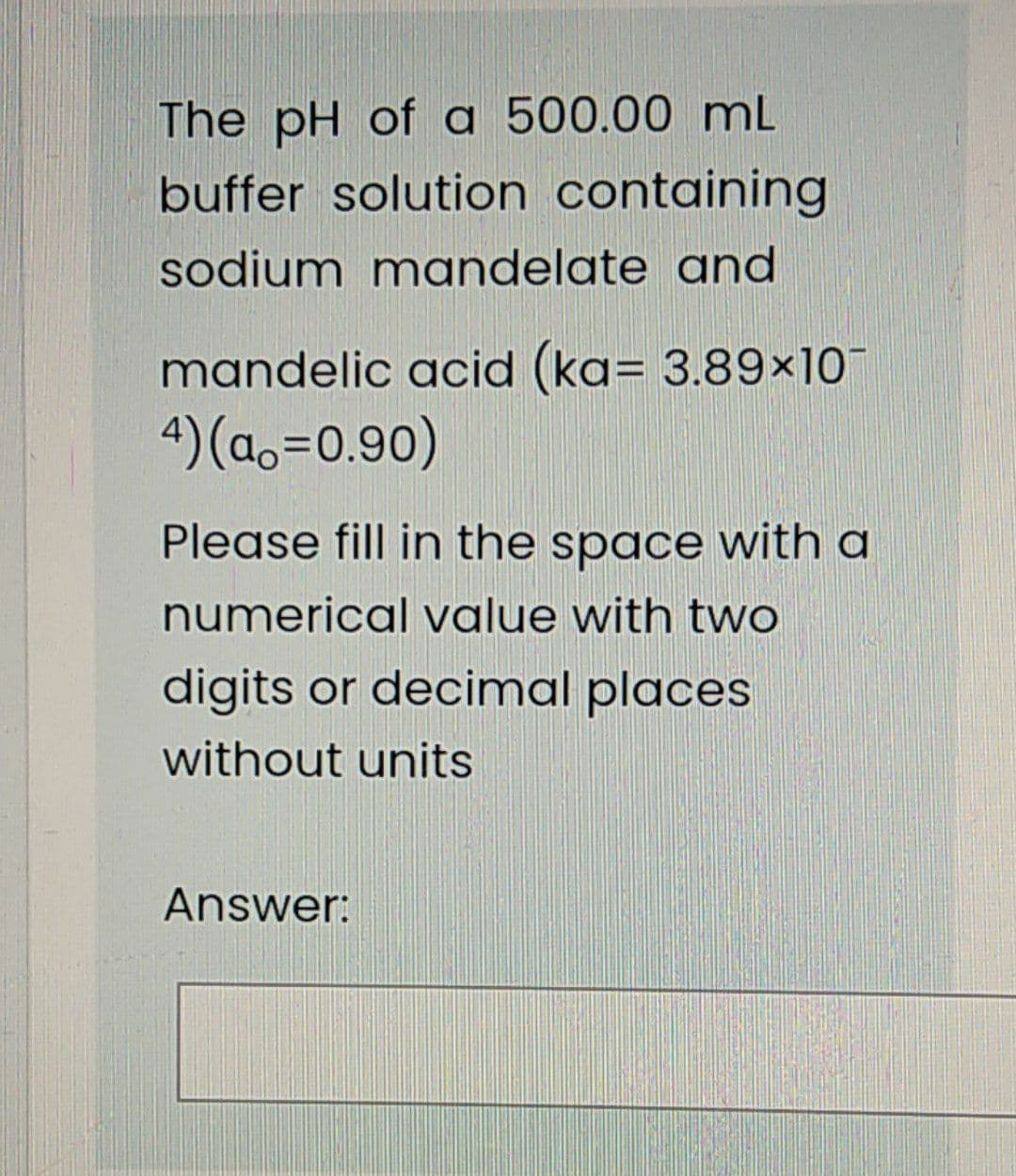 The pH of a 500.00 mL
buffer solution containing
sodium mandelate and
mandelic acid (ka= 3.89×10
4) (ao=0.90)
Please fill in the space with a
numerical value with two
digits or decimal places
without units
Answer:
