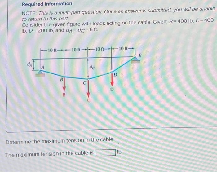 Required information
NOTE: This is a multi-part question. Once an answer is submitted, you will be unable
to return to this part.
Consider the given figure with loads acting on the cable. Given: B= 400 lb, C = 400
lb, D = 200 lb, and dA=dc= 6 ft.
da
10 ft-10 ft-10 ft-10 R-
B
B
C
de
C
D
D
Determine the maximum tension in the cable.
The maximum tension in the cable is
lb.
E