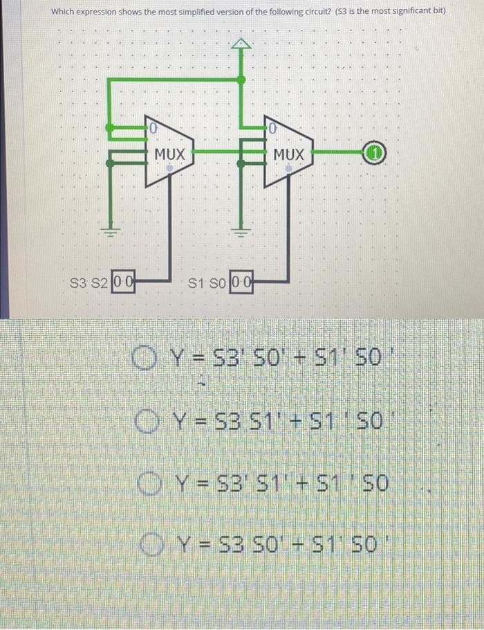 Which expression shows the most simplified version of the following circuit? ($3 is the most significant bit)
S3 S2 0 0
10
MUX
S1 S0 0 0
0
pot
MUX
OY S3' 50 + $1' SO
OY=53 51' + S1' SO
Y = S3' S1 + S1 SO
Y = S3 S0¹ + $1' SO'
D