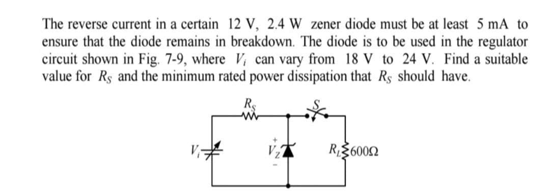 The reverse current in a certain 12 V, 2.4 W zener diode must be at least 5 mA to
ensure that the diode remains in breakdown. The diode is to be used in the regulator
circuit shown in Fig. 7-9, where V, can vary from 18 V to 24 V. Find a suitable
value for Rs and the minimum rated power dissipation that Rs should have.
R$
R36002
