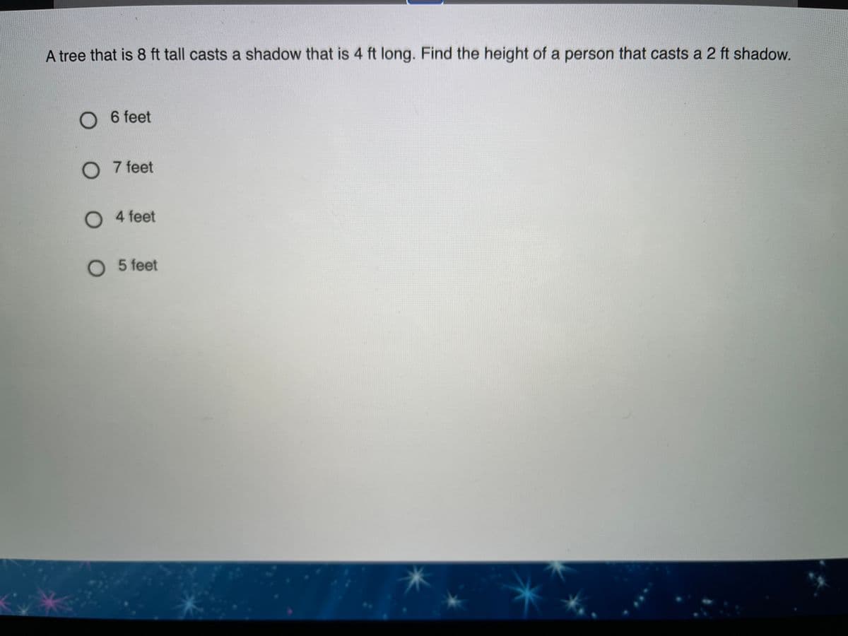 A tree that is 8 ft tall casts a shadow that is 4 ft long. Find the height of a person that casts a 2 ft shadow.
O 6 feet
O 7 feet
O 4 feet
O 5 feet
