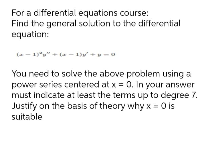 For a differential equations course:
Find the general solution to the differential
equation:
(x - 1)²y" + (x – 1)y' + y = 0
You need to solve the above problem using a
power series centered at x = 0. In your answer
must indicate at least the terms up to degree 7.
Justify on the basis of theory why x = 0 is
suitable

