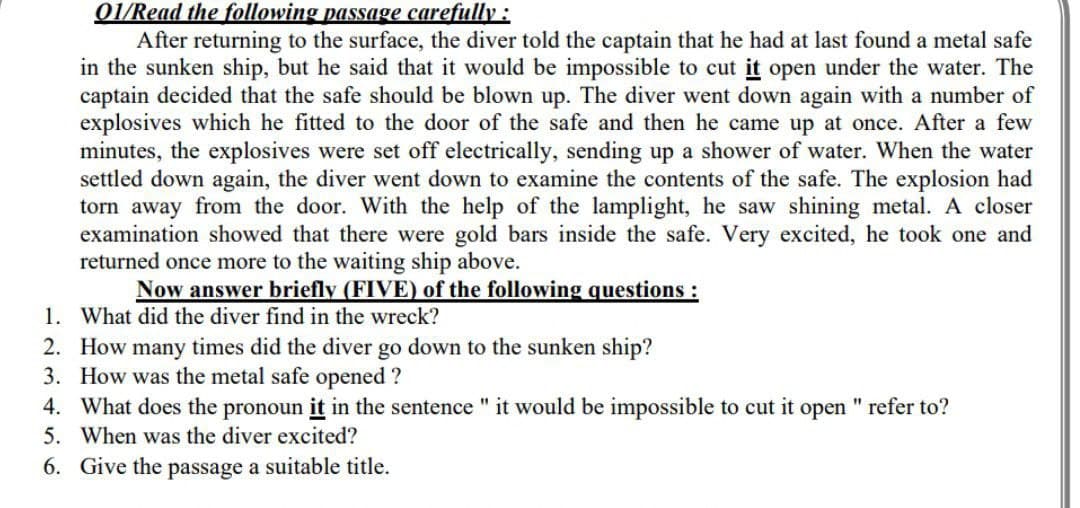 01/Read the following passage carefully :
After returning to the surface, the diver told the captain that he had at last found a metal safe
in the sunken ship, but he said that it would be impossible to cut it open under the water. The
captain decided that the safe should be blown up. The diver went down again with a number of
explosives which he fitted to the door of the safe and then he came up at once. After a few
minutes, the explosives were set off electrically, sending up a shower of water. When the water
settled down again, the diver went down to examine the contents of the safe. The explosion had
torn away from the door. With the help of the lamplight, he saw shining metal. A closer
examination showed that there were gold bars inside the safe. Very excited, he took one and
returned once more to the waiting ship above.
Now answer briefly (FIVE) of the following questions:
1. What did the diver find in the wreck?
2. How many times did the diver go down to the sunken ship?
3. How was the metal safe opened ?
4. What does the pronoun it in the sentence " it would be impossible to cut it open " refer to?
5. When was the diver excited?
6. Give the passage a suitable title.
