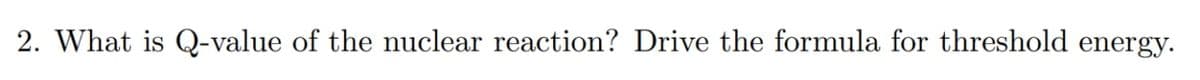 2. What is Q-value of the nuclear reaction? Drive the formula for threshold energy.
