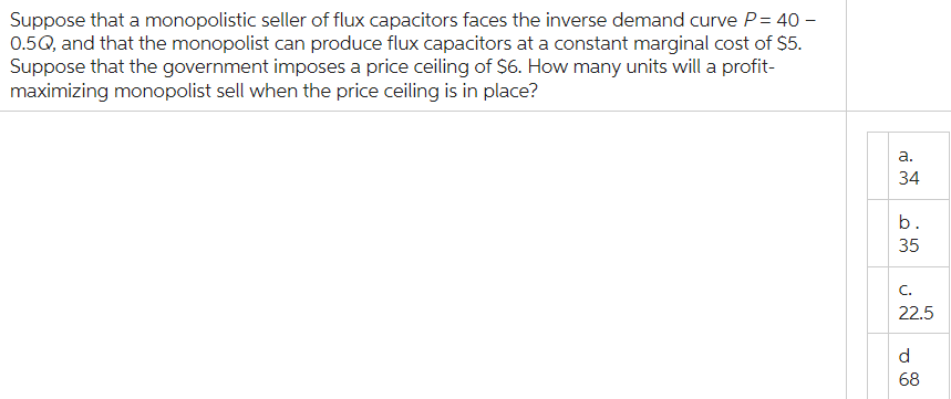 Suppose that a monopolistic seller of flux capacitors faces the inverse demand curve P= 40 -
0.5Q, and that the monopolist can produce flux capacitors at a constant marginal cost of $5.
Suppose that the government imposes a price ceiling of $6. How many units will a profit-
maximizing monopolist sell when the price ceiling is in place?
a.
34
b.
35
C.
22.5
d
68