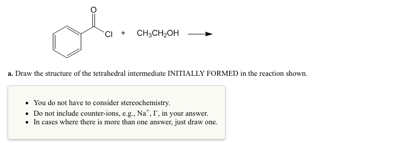 CI + CH3CH₂OH
a. Draw the structure of the tetrahedral intermediate INITIALLY FORMED in the reaction shown.
You do not have to consider stereochemistry.
. Do not include counter-ions, e.g., Na*, I, in your answer.
• In cases where there is more than one answer, just draw one.