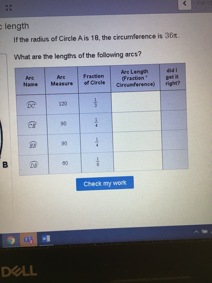 7 of 12
c length
If the radius of Circle A is 18, the circumference is 367.
What are the lengths of the following arcs?
Arc Length
(Fraction
Circumference)
did I
Fraction
of Circle
Arc
Arc
get it
right?
Name
Measure
DC
120
CE
90
4
1
EB
90
4
B
DB
60
Check my work
DELL
1/6
