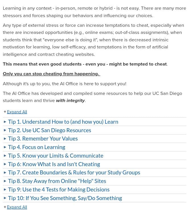 Learning in any context - in-person, remote or hybrid - is not easy. There are many more
stressors and forces shaping our behaviors and influencing our choices.
Any type of external stress or force can increase temptations to cheat, especially when
there are increased opportunities (e.g., online exams; out-of-class assignments), when
students think that "everyone else is doing it", when there is decreased intrinsic
motivation for learning, low self-efficacy, and temptations in the form of artificial
intelligence and contract cheating websites.
This means that even good students - even you might be tempted to cheat.
Only you can stop cheating from happening.
Although it's up to you, the Al Office is here to support you!
The Al Office has developed and compiled some resources to help our UC San Diego
students learn and thrive with integrity.
+ Expand All
▸ Tip 1. Understand How to (and how you) Learn
▸ Tip 2. Use UC San Diego Resources
▸ Tip 3. Remember Your Values
▸ Tip 4. Focus on Learning
▸ Tip 5. Know your Limits & Communicate
▸ Tip 6: Know What Is and Isn't Cheating
▸ Tip 7. Create Boundaries & Rules for your Study Groups
▸ Tip 8. Stay Away from Online "Help" Sites
▸ Tip 9: Use the 4 Tests for Making Decisions
▸ Tip 10: If You See Something, Say/Do Something
+ Expand All