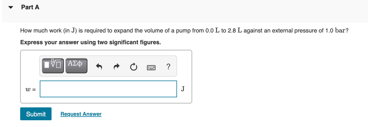 Part A
How much work (in J) is required to expand the volume of a pump from 0.0 L to 2.8 L against an external pressure of 1.0 bar?
Express your answer using two significant figures.
ν ΑΣΦ
?
W =
J
Submit
Request Answer
