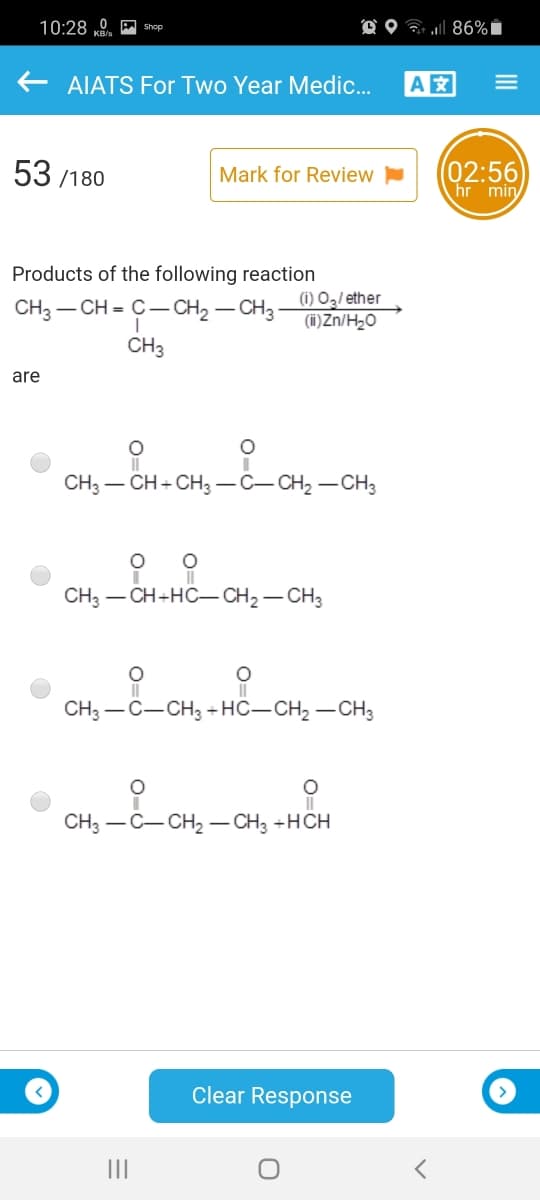 10:28 „9. A Shop
D O ? 86%Ï
AIATS For Two Year Medic.
A
53 /180
02:56
hr min
Mark for Review
Products of the following reaction
CH3 – CH = C- CH2 – CH3-
(1) O2/ ether
(i)Zn/H2O
CH3
are
CH3 – CH + CH3 -C-CH2 – CH3
CH — CH-HO— CH2 — CНз
CH3 -C-CH3 +HC-CH2 – CH3
CH3 — С—СH, — СН, +НСH
Clear Response
II
III
