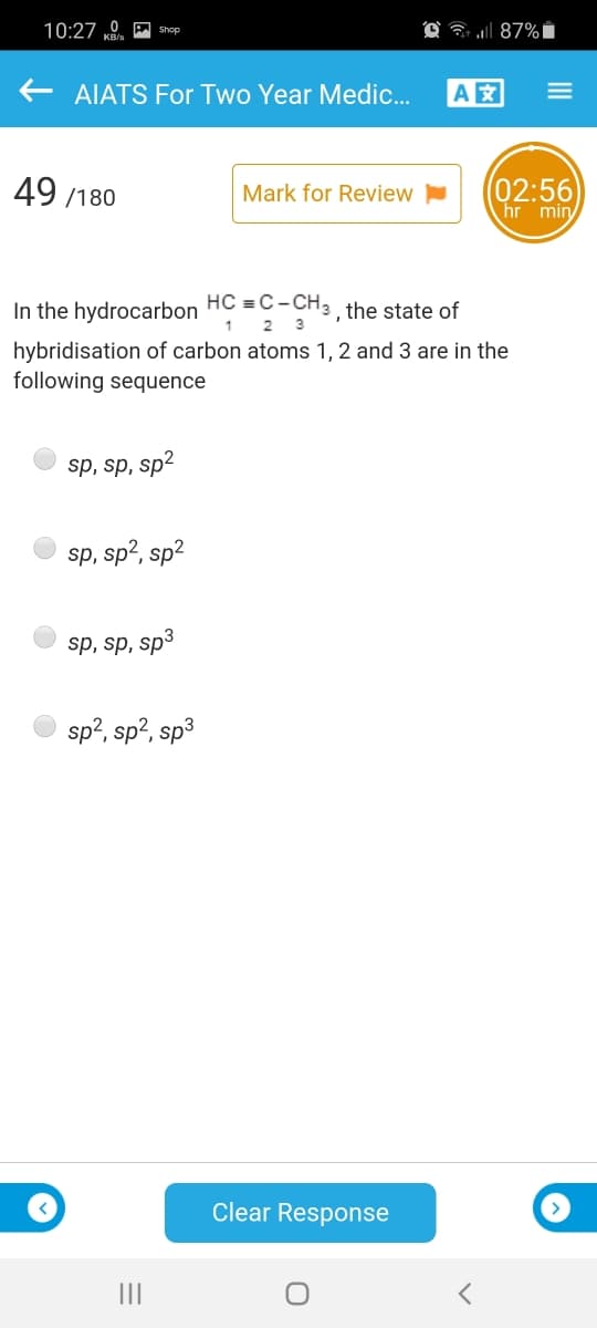 10:27 0 A shop
O ? 87%i
AIATS For Two Year Medic.
A
49 /180
(02:56
hr min
Mark for Review
In the hydrocarbon HC =C- CH: , the state of
1
2.
3
hybridisation of carbon atoms 1, 2 and 3 are in the
following sequence
sp, sp, sp2
sp, sp2, sp2
sp, sp, sp3
sp?, sp?, sp3
Clear Response
II
III
