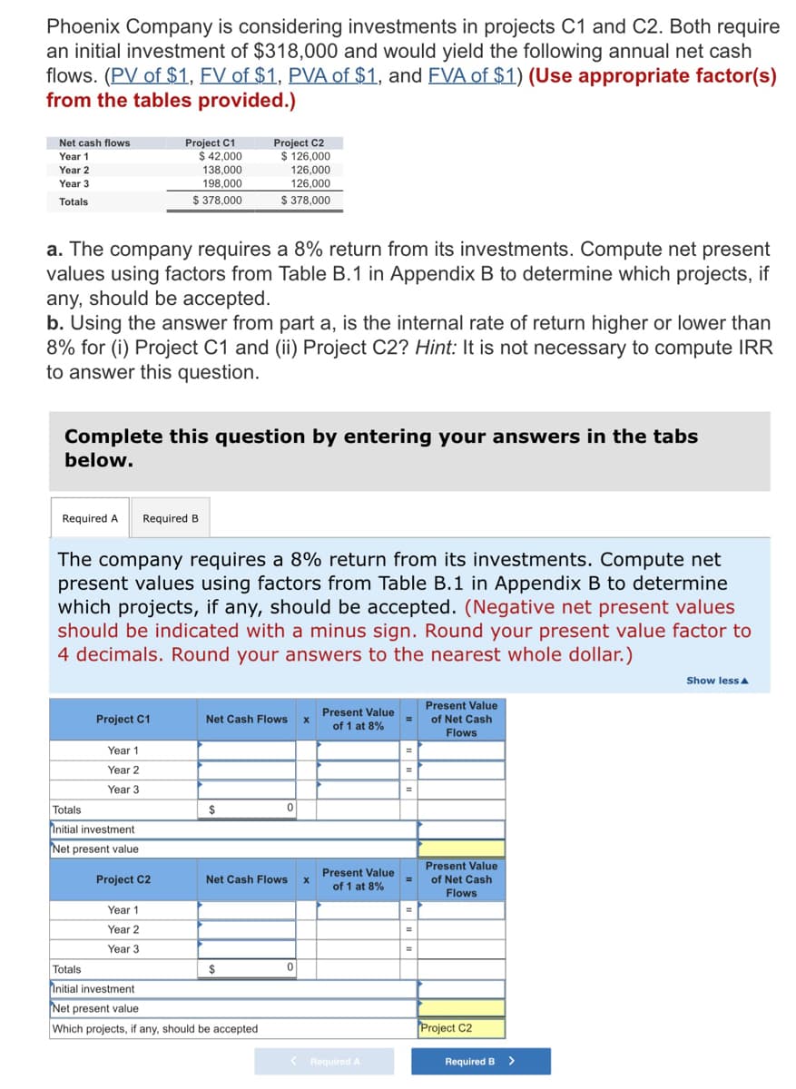 Phoenix Company is considering investments in projects C1 and C2. Both require
an initial investment of $318,000 and would yield the following annual net cash
flows. (PV of $1, EV of $1, PVA of $1, and FVA of $1) (Use appropriate factor(s)
from the tables provided.)
Net cash flows
Project C1
$ 42,000
138,000
198,000
$ 378,000
Project C2
$ 126,000
Year 1
Year 2
126,000
126,000
$ 378,000
Year 3
Totals
a. The company requires a 8% return from its investments. Compute net present
values using factors from Table B.1 in Appendix B to determine which projects, if
any, should be accepted.
b. Using the answer from part a, is the internal rate of return higher or lower than
8% for (i) Project C1 and (ii) Project C2? Hint: It is not necessary to compute IRR
to answer this question.
Complete this question by entering your answers in the tabs
below.
Required A
Required B
The company requires a 8% return from its investments. Compute net
present values using factors from Table B.1 in Appendix B to determine
which projects, if any, should be accepted. (Negative net present values
should be indicated with a minus sign. Round your present value factor to
4 decimals. Round your answers to the nearest whole dollar.)
Show lessa
Present Value
Present Value
Project C1
Net Cash Flows x
of Net Cash
%3D
of 1 at 8%
Flows
Year 1
Year 2
%3D
Year 3
%3D
Totals
Initial investment
$
Net present value
Present Value
%3D
Present Value
of Net Cash
Project C2
Net Cash Flows
of 1 at 8%
Flows
Year 1
Year 2
Year 3
%3D
Totals
24
Initial investment
Net present value
Which projects, if any, should be accepted
Project C2
< Required A
Required B
>
