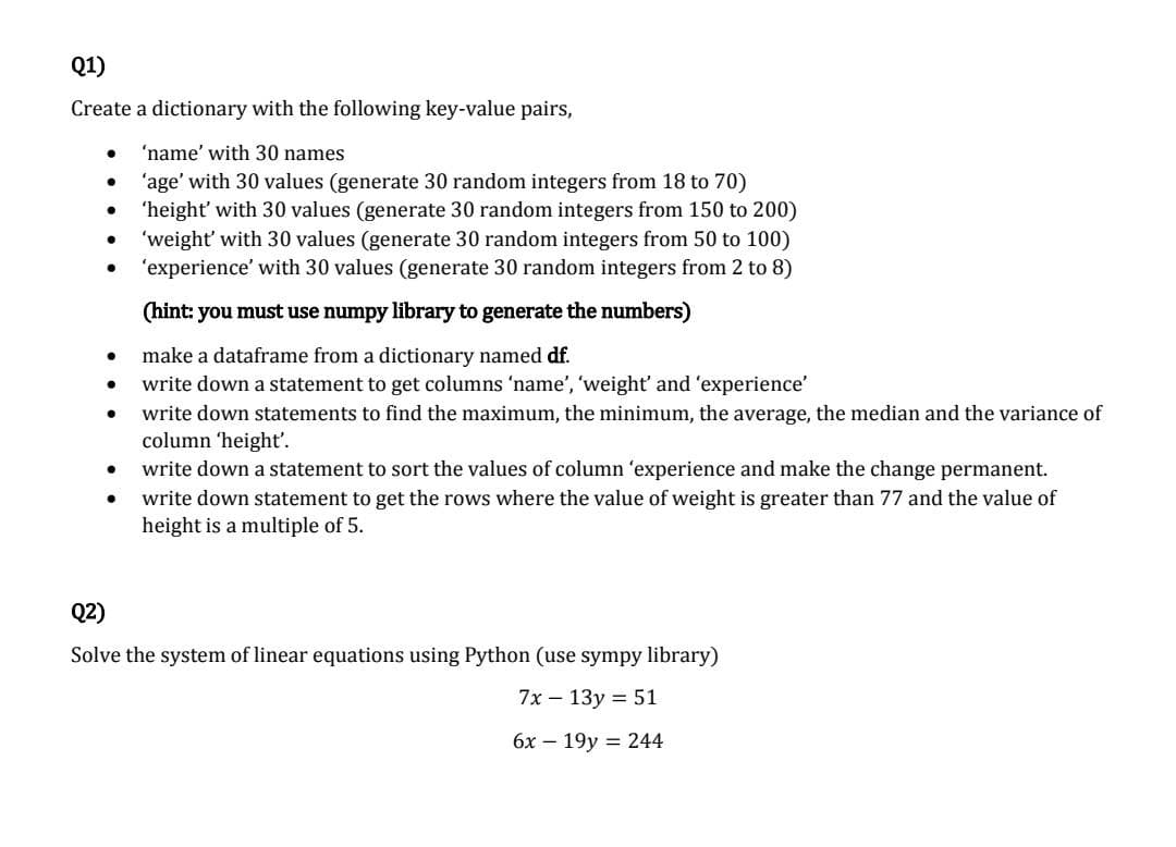 Q1)
Create a dictionary with the following key-value pairs,
'name' with 30 names
'age' with 30 values (generate 30 random integers from 18 to 70)
'height' with 30 values (generate 30 random integers from 150 to 200)
'weight' with 30 values (generate 30 random integers from 50 to 100)
'experience' with 30 values (generate 30 random integers from 2 to 8)
(hint: you must use numpy library to generate the numbers)
make a dataframe from a dictionary named df.
write down a statement to get columns 'name', 'weight' and 'experience'
write down statements to find the maximum, the minimum, the average, the median and the variance of
column 'height'.
●
●
●
●
●
●
●
write down a statement to sort the values of column 'experience and make the change permanent.
write down statement to get the rows where the value of weight is greater than 77 and the value of
height is a multiple of 5.
Q2)
Solve the system of linear equations using Python (use sympy library)
7x - 13y = 51
6x 19y 244