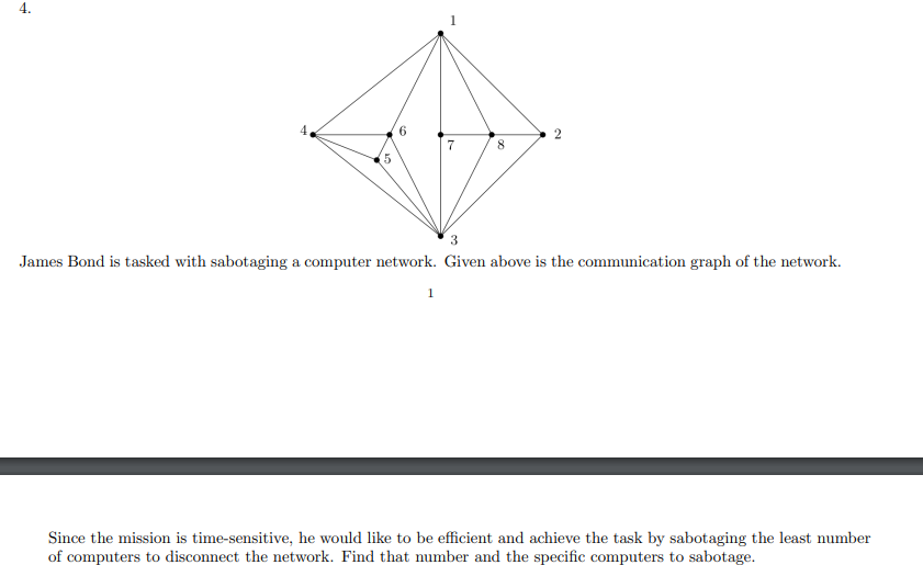 4.
5
6
7
1
m
19
3
James Bond is tasked with sabotaging a computer network. Given above is the communication graph of the network.
Since the mission is time-sensitive, he would like to be efficient and achieve the task by sabotaging the least number
of computers to disconnect the network. Find that number and the specific computers to sabotage.