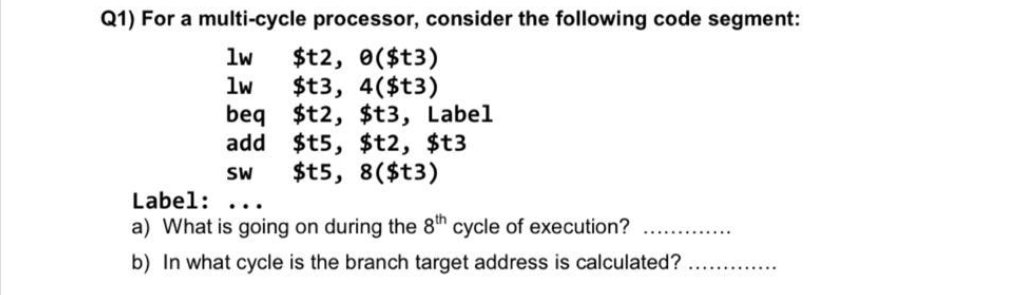 Q1) For a multi-cycle processor, consider the following code segment:
lw $t2, 0($t3)
lw
$t3, 4($t3)
beq $t2, $t3, Label
add
$t5, $t2, $t3
SW $t5, 8($t3)
Label:
a) What is going on during the 8th cycle of execution?
b) In what cycle is the branch target address is calculated?