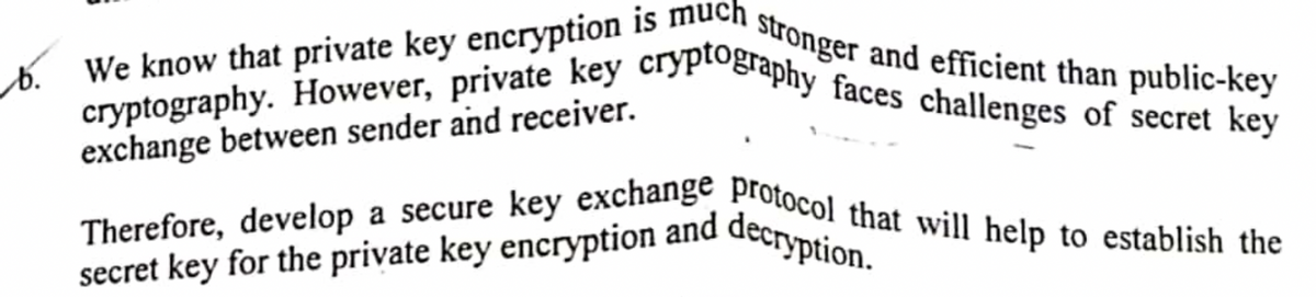 a stronger and efficient than public-key
b. We know that private key encryption is much
cryptography. However, private key cryptography faces challenges of secret key
exchange between sender and receiver.
Therefore, develop a secure key exchange protocol that will help to establish the
secret key for the private key encryption and decryption.