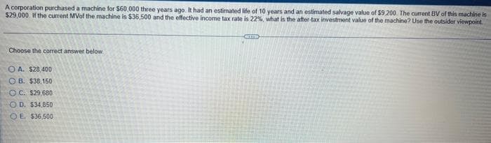 A corporation purchased a machine for $60,000 three years ago. It had an estimated life of 10 years and an estimated salvage value of $9.200. The current BV of this machine is
$29,000. If the current MVof the machine is $36,500 and the effective income tax rate is 22%, what is the after-tax investment value of the machine? Use the outsider viewpoint.
Choose the correct answer below.
A. $28,400
OB. $38.150
OC. $29,680
OD. $34,850
OE $36,500