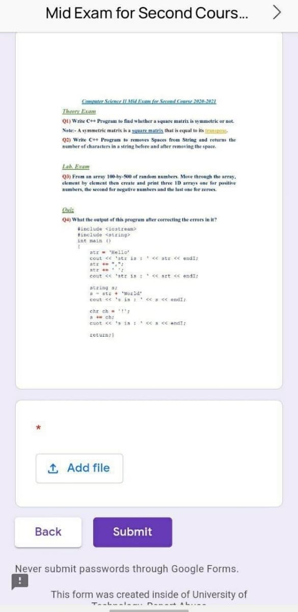 Mid Exam for Second Cours..
Coputer Science IF Mid Exam for Second Course 2020-2021
Theory Exam
Q1) Write C++ Program to find whether a square matris is symmetric or not.
Nate:- A symmetric matrix is a sguare matrix that is equal to its franspose.
Q2) Write C++ Program to removes Spaces from String and returns the
number of characters in a string before and after removing the space.
Lab. Exam
Q3) From an array 100-by-500 of random numbers. Move through the array,
element by element then create and print three ID arrays one for positive
numbers, the second for negative numbers and the last one for zeroes.
Qui:
Q4) What the output of this program after correcting the errors in it?
tinclude <iostrean>
finclude <atring>
int main 0
atr - 'Hello
cout << 'stz is : << str << endI;
atr + ",":
str + :
cout << 'str is : << srt << endI;
string s
a- stz + 'World'
cout << s is :' << s « endI;
chr ch = 1':
3 ch:
cuot << 's is : c<S < andT:
return;)
1 Add file
Back
Submit
Never submit passwords through Google Forms.
This form was created inside of University of
