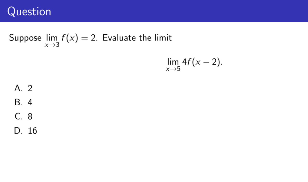 Question
Suppose lim f(x) = 2. Evaluate the limit
x→3
A. 2
B. 4
C. 8
D. 16
lim 4f(x - 2).
x→5